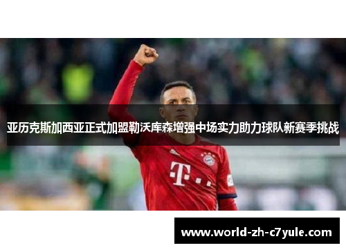 亚历克斯加西亚正式加盟勒沃库森增强中场实力助力球队新赛季挑战